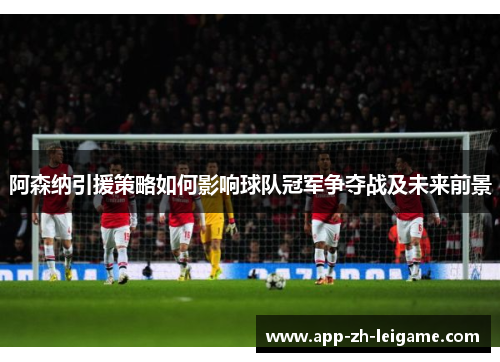 阿森纳引援策略如何影响球队冠军争夺战及未来前景