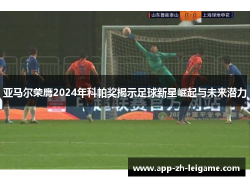 亚马尔荣膺2024年科帕奖揭示足球新星崛起与未来潜力 亚马尔荣膺2024年科帕奖揭示足球新星崛起与未来潜力