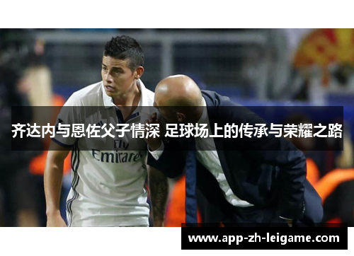 齐达内与恩佐父子情深 足球场上的传承与荣耀之路